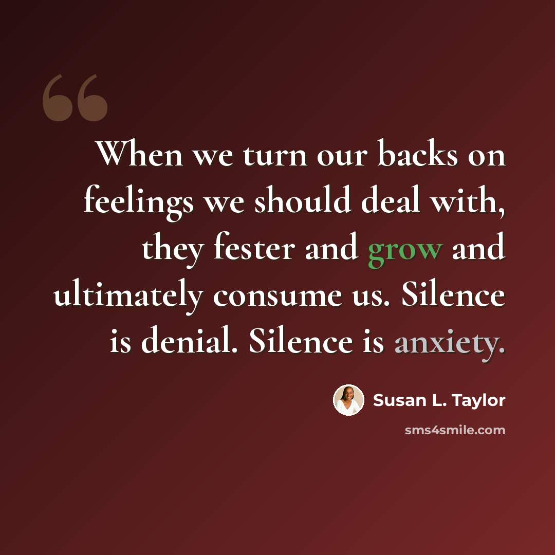 “When we turn our backs on feelings we should deal with, they fester and grow and ultimately consume us. Silence is denial. Silence is anxiety.” quote by Susan L. Taylor