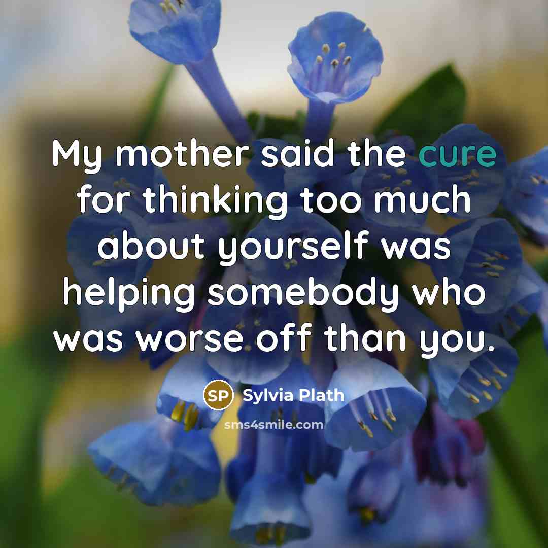 “My mother said the cure for thinking too much about yourself was helping somebody who was worse off than you.” quote by Sylvia Plath