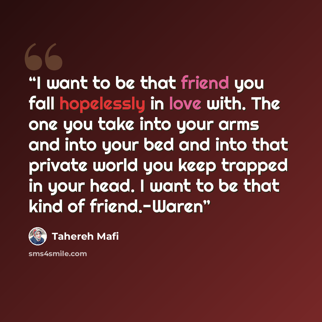 “I want to be that friend you fall hopelessly in love with. The one you take into your arms and into your bed and into that private world you keep trapped in your head. I want to be that kind of friend.-Waren” quote by Tahereh Mafi