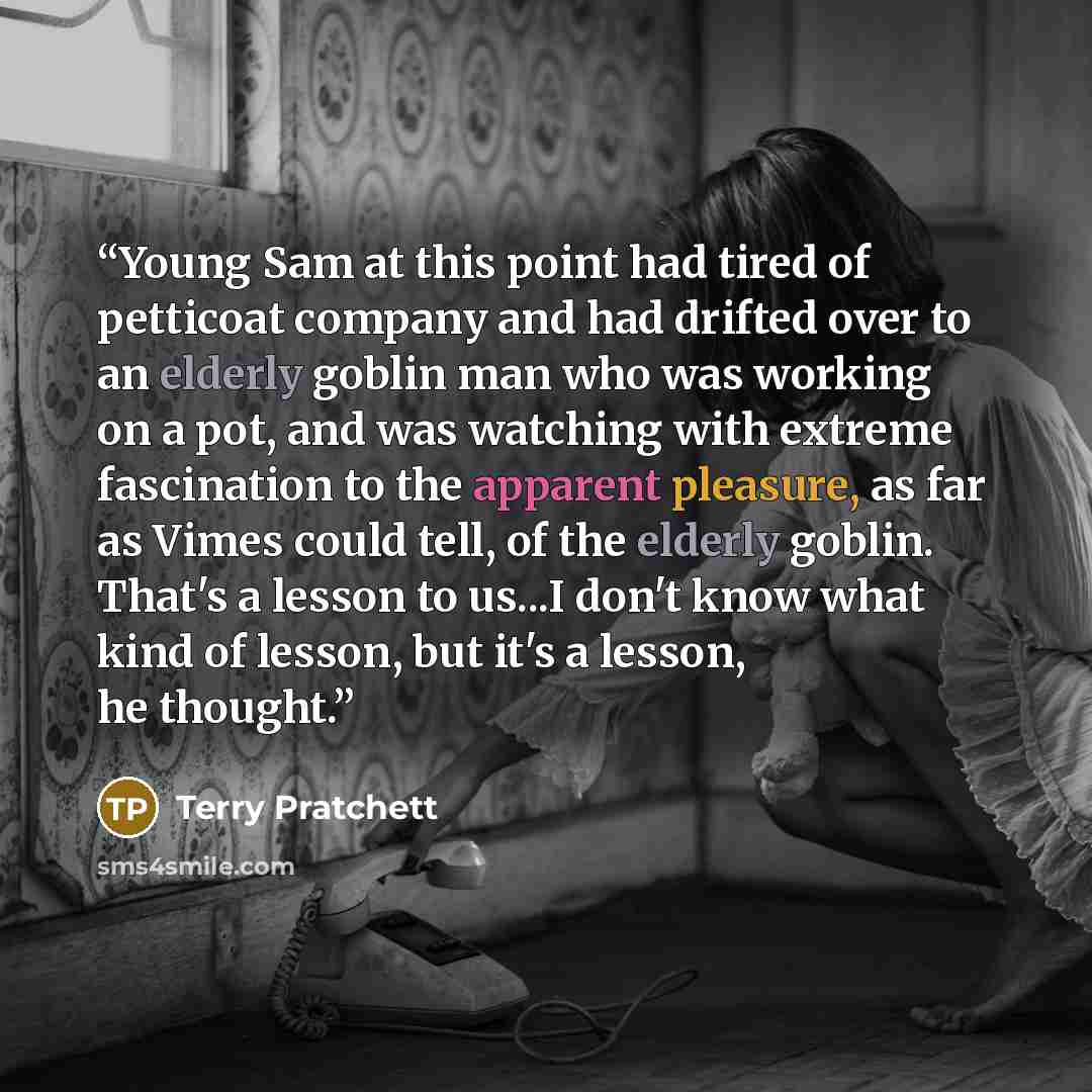 “Young Sam at this point had tired of petticoat company and had drifted over to an elderly goblin man who was working on a pot, and was watching with extreme fascination to the apparent pleasure, as far as Vimes could tell, of the elderly goblin. That's a lesson to us...I don't know what kind of…” quote by Terry Pratchett