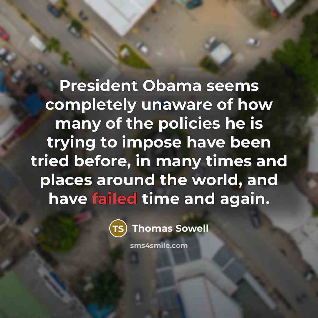 “President Obama seems completely unaware of how many of the policies he is trying to impose have been tried before, in many times and places around the world, and have failed time and again.” quote by Thomas Sowell