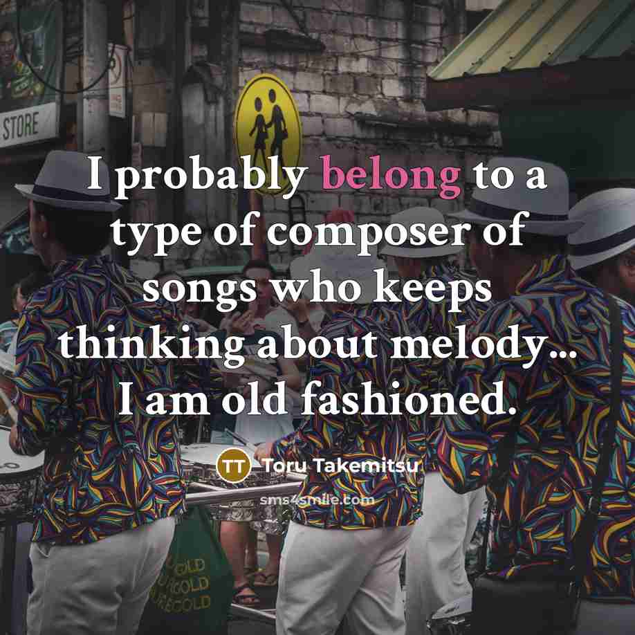 “I probably belong to a type of composer of songs who keeps thinking about melody... I am old fashioned.” quote by Toru Takemitsu