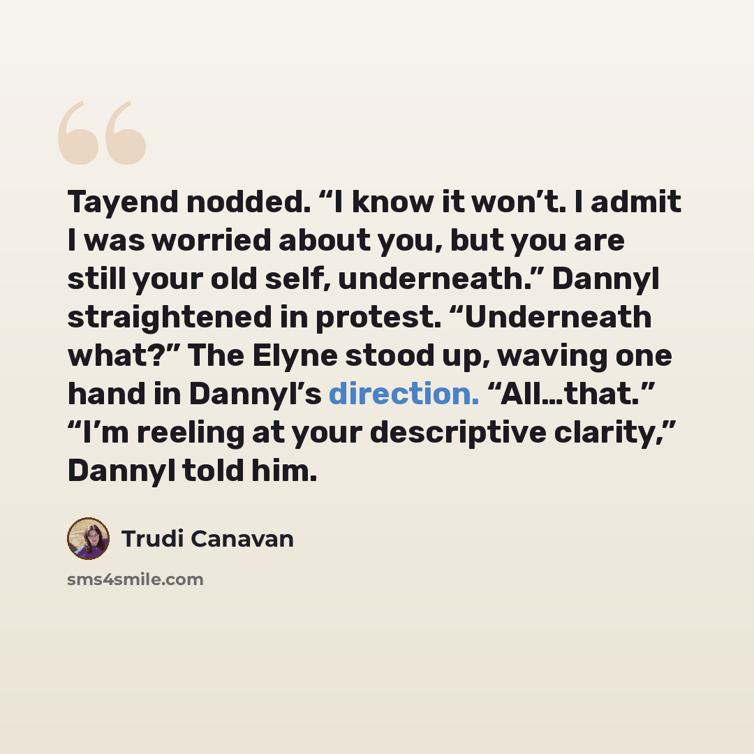 “Tayend nodded. “I know it won’t. I admit I was worried about you, but you are still your old self, underneath.” Dannyl straightened in protest. “Underneath what?” The Elyne stood up, waving one hand in Dannyl’s direction. “All…that.” “I’m reeling at your descriptive clarity,” Dannyl told him.” quote by Trudi Canavan