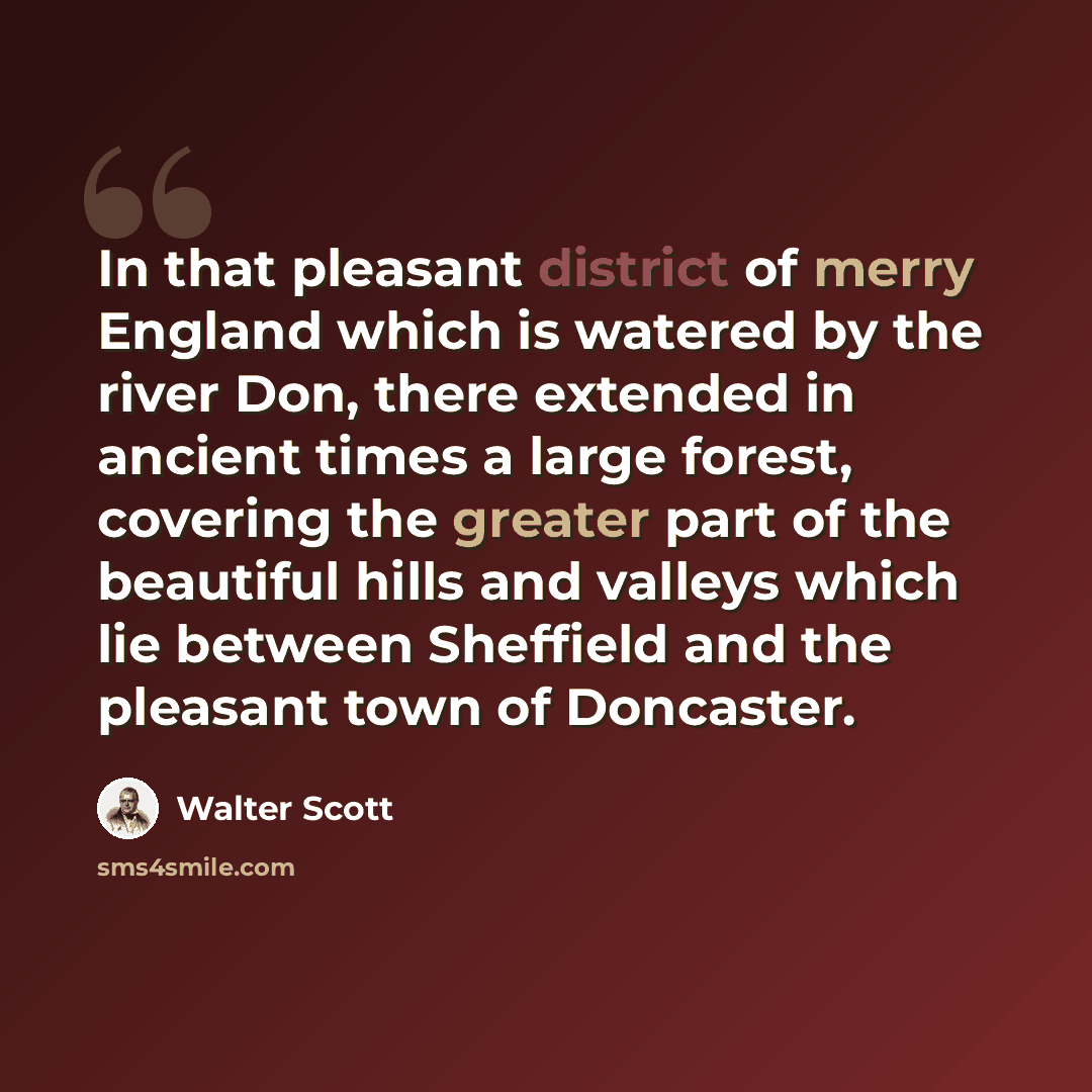 “In that pleasant district of merry England which is watered by the river Don, there extended in ancient times a large forest, covering the greater part of the beautiful hills and valleys which lie between Sheffield and the pleasant town of Doncaster.” quote by Walter Scott