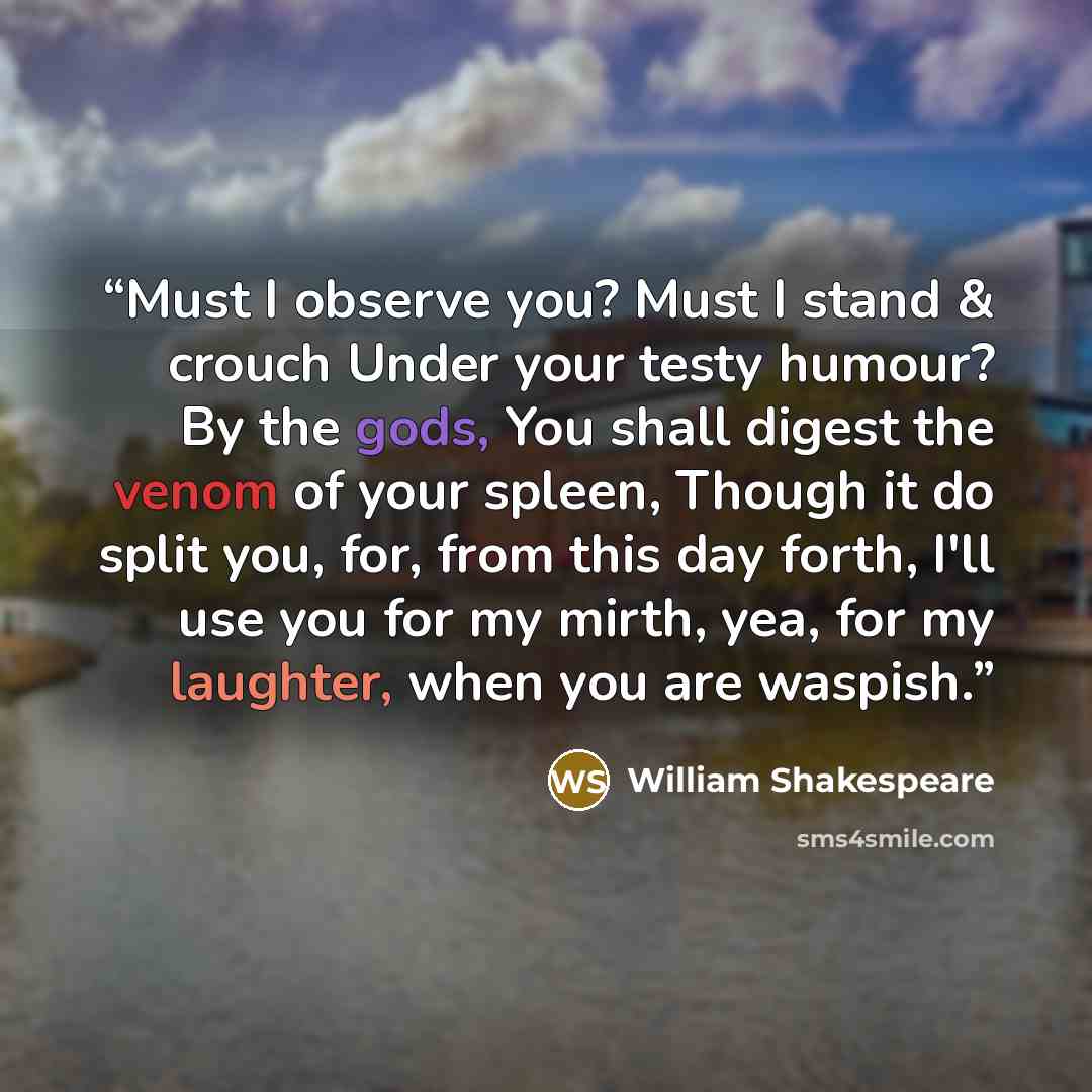 “Must I observe you? Must I stand & crouch Under your testy humour? By the gods, You shall digest the venom of your spleen, Though it do split you, for, from this day forth, I'll use you for my mirth, yea, for my laughter, when you are waspish.” quote by William Shakespeare