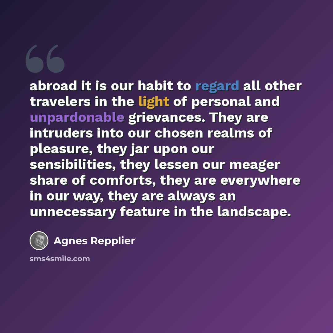 “abroad it is our habit to regard all other travelers in the light of personal and unpardonable grievances. They are intruders into our chosen realms of pleasure, they jar upon our sensibilities, they lessen our meager share of comforts, they are everywhere in our way, they are always an…” quote by Agnes Repplier