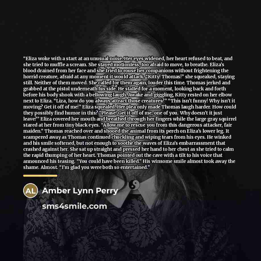 “Eliza woke with a start at an unusual noise. Her eyes widened, her heart refused to beat, and she tried to muffle a scream. She stayed motionless, too afraid to move, to breathe. Eliza’s blood drained from her face and she tried to rouse her companions without frightening the horrid creature…” quote by Amber Lynn Perry