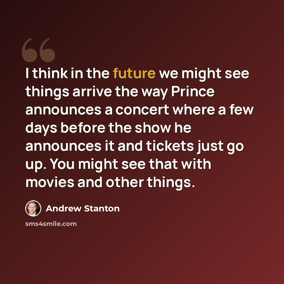 “I think in the future we might see things arrive the way Prince announces a concert where a few days before the show he announces it and tickets just go up. You might see that with movies and other things.” quote by Andrew Stanton