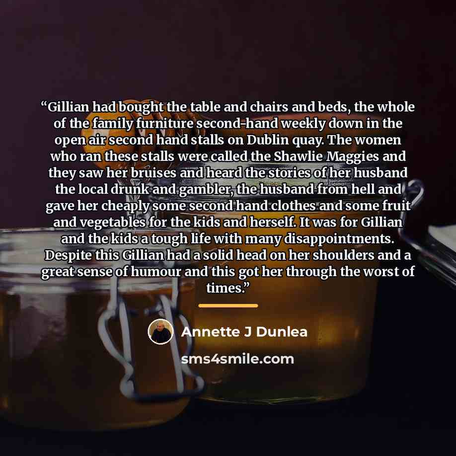 “Gillian had bought the table and chairs and beds, the whole of the family furniture second-hand weekly down in the open air second hand stalls on Dublin quay. The women who ran these stalls were called the Shawlie Maggies and they saw her bruises and heard the stories of her husband the local…” quote by Annette J Dunlea