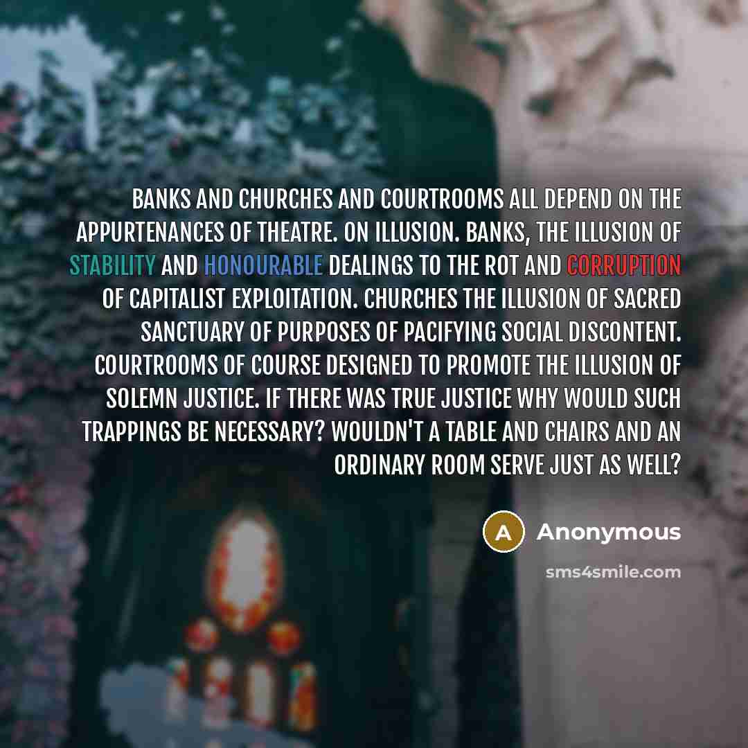 “Banks and churches and courtrooms all depend on the appurtenances of theatre. On illusion. Banks, the illusion of stability and honourable dealings to the rot and corruption of capitalist exploitation. Churches the illusion of sacred sanctuary of purposes of pacifying social discontent. Courtrooms…” quote by Anonymous