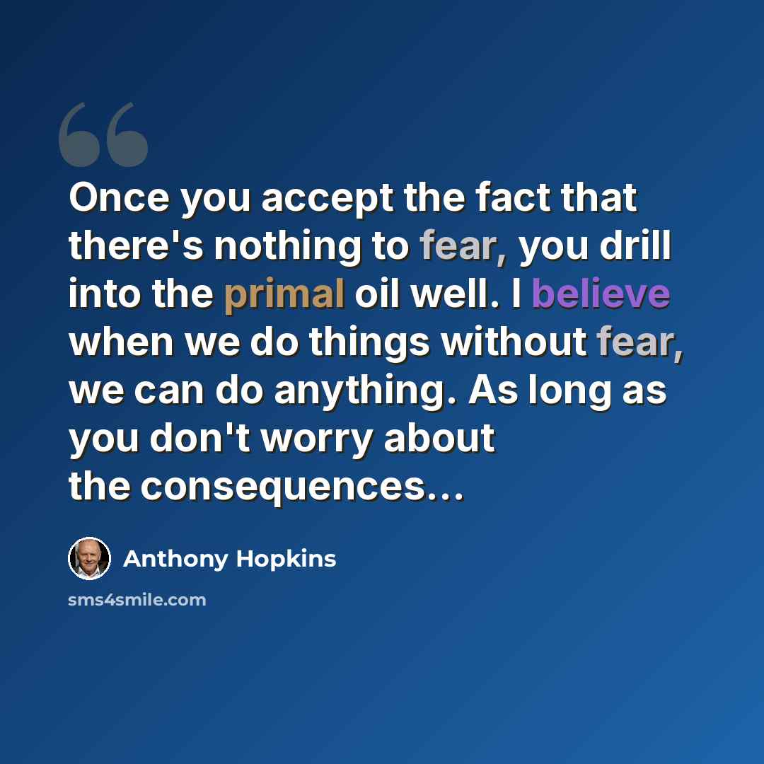 “Once you accept the fact that there's nothing to fear, you drill into the primal oil well. I believe when we do things without fear, we can do anything. As long as you don't worry about the consequences...” quote by Anthony Hopkins