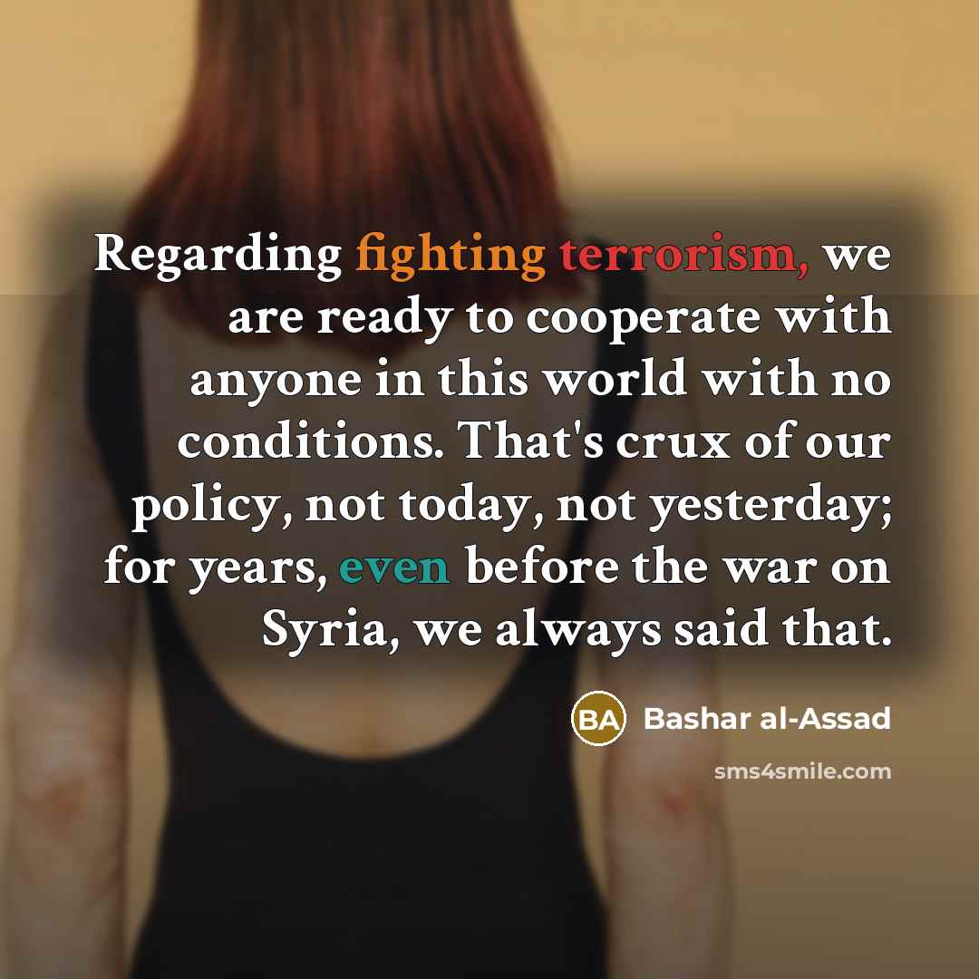 “Regarding fighting terrorism, we are ready to cooperate with anyone in this world with no conditions. That's crux of our policy, not today, not yesterday; for years, even before the war on Syria, we always said that.” quote by Bashar al-Assad