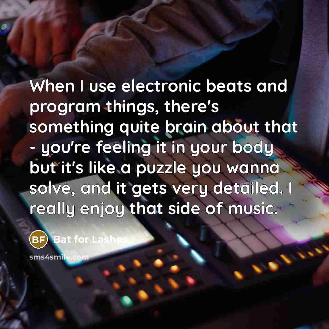 “When I use electronic beats and program things, there's something quite brain about that - you're feeling it in your body but it's like a puzzle you wanna solve, and it gets very detailed. I really enjoy that side of music.” quote by Bat for Lashes