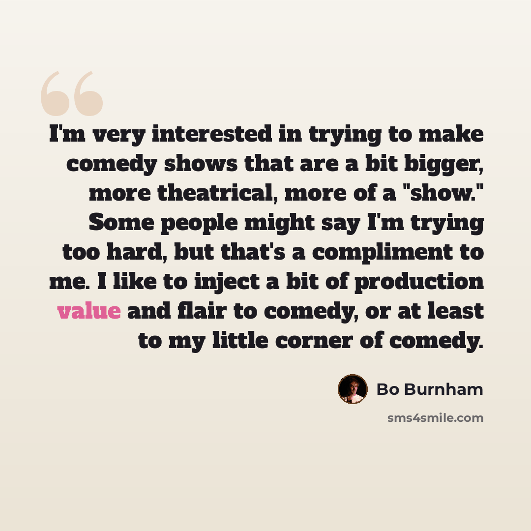 “I'm very interested in trying to make comedy shows that are a bit bigger, more theatrical, more of a "show." Some people might say I'm trying too hard, but that's a compliment to me. I like to inject a bit of production value and flair to comedy, or at least to my little corner of comedy.” quote by Bo Burnham