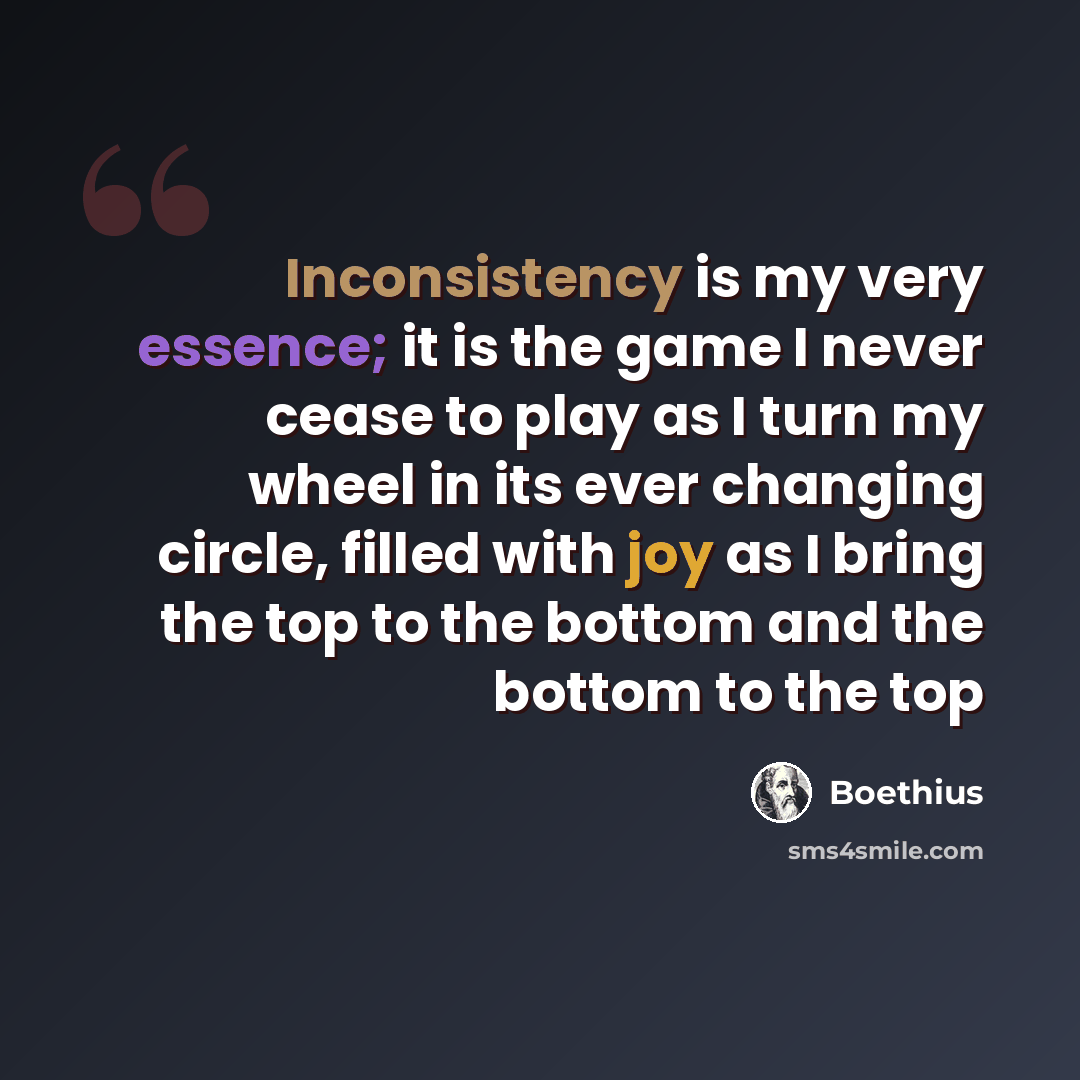 “Inconsistency is my very essence; it is the game I never cease to play as I turn my wheel in its ever changing circle, filled with joy as I bring the top to the bottom and the bottom to the top” quote by Boethius