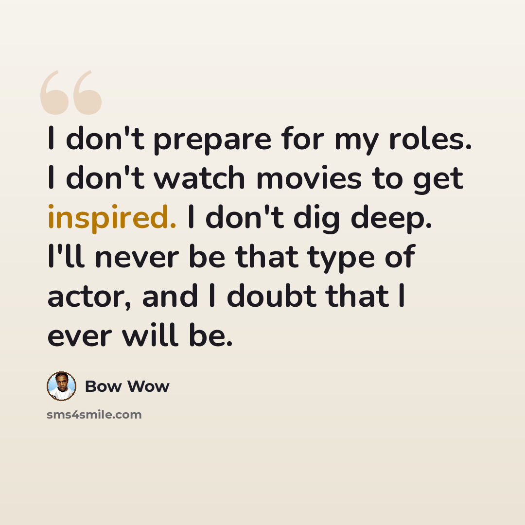 “I don't prepare for my roles. I don't watch movies to get inspired. I don't dig deep. I'll never be that type of actor, and I doubt that I ever will be.” quote by Bow Wow