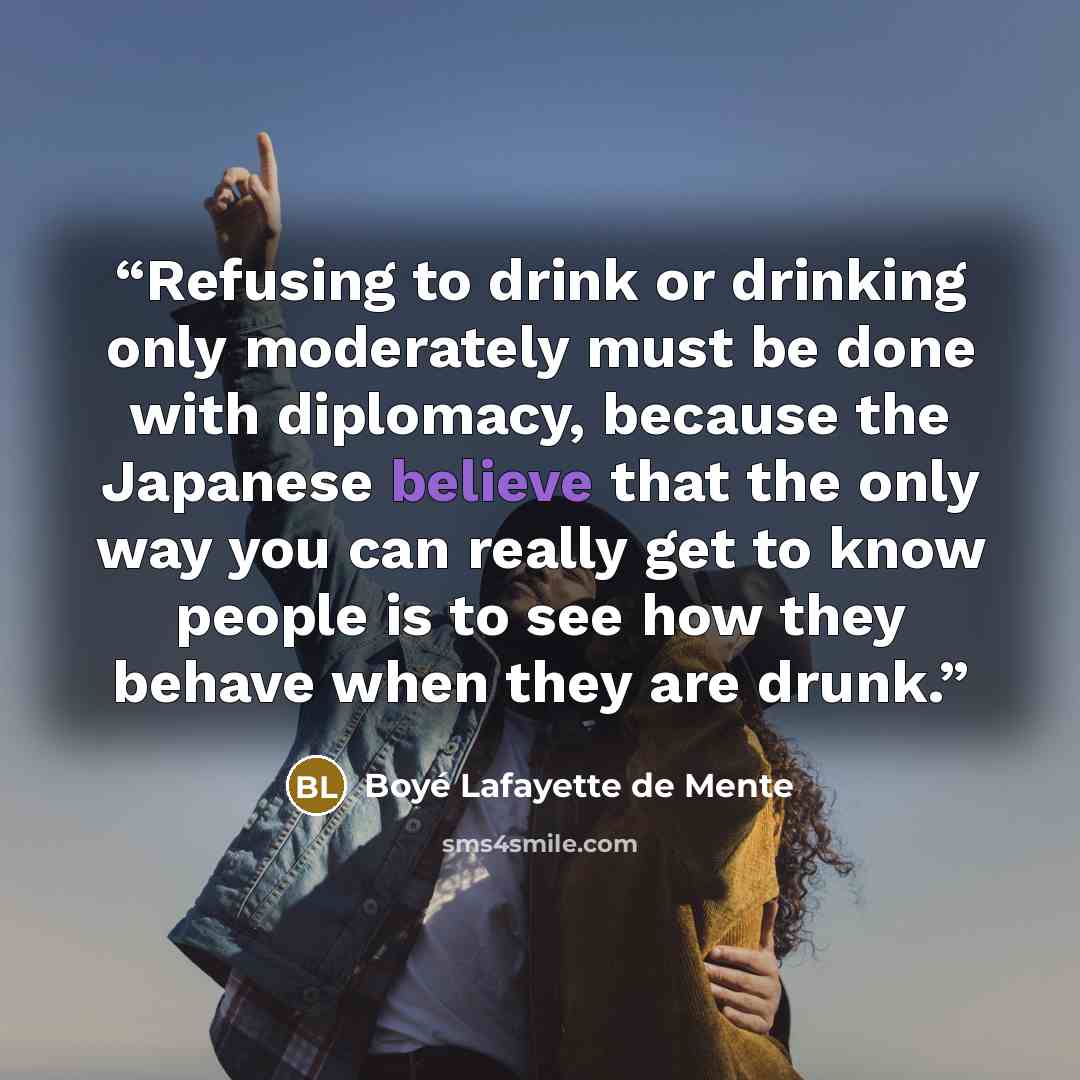 “Refusing to drink or drinking only moderately must be done with diplomacy, because the Japanese believe that the only way you can really get to know people is to see how they behave when they are drunk.” quote by Boyé Lafayette de Mente