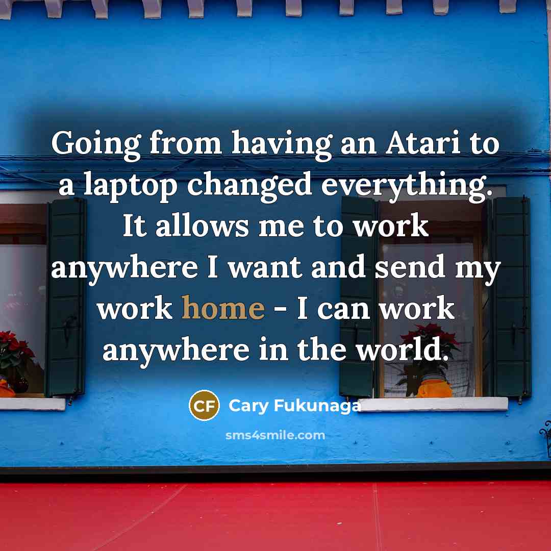 “Going from having an Atari to a laptop changed everything. It allows me to work anywhere I want and send my work home - I can work anywhere in the world.” quote by Cary Fukunaga