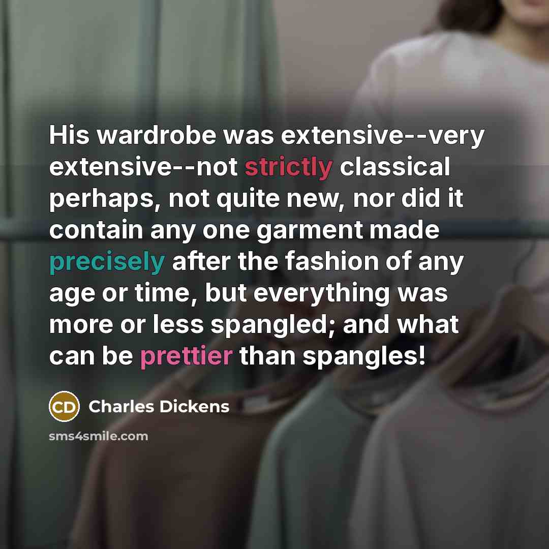 “His wardrobe was extensive--very extensive--not strictly classical perhaps, not quite new, nor did it contain any one garment made precisely after the fashion of any age or time, but everything was more or less spangled; and what can be prettier than spangles!” quote by Charles Dickens