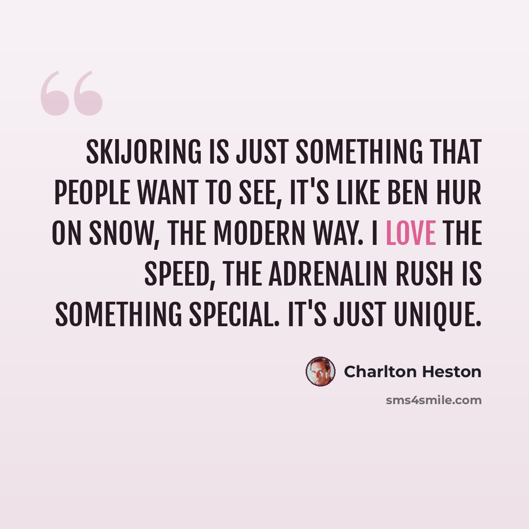 “Skijoring is just something that people want to see, it's like Ben Hur on snow, the modern way. I love the speed, the adrenalin rush is something special. It's just unique.” quote by Charlton Heston