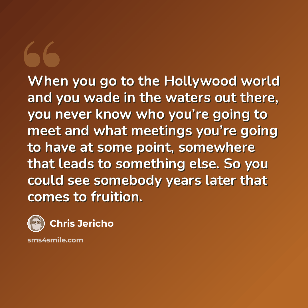 “When you go to the Hollywood world and you wade in the waters out there, you never know who you’re going to meet and what meetings you’re going to have at some point, somewhere that leads to something else. So you could see somebody years later that comes to fruition.” quote by Chris Jericho