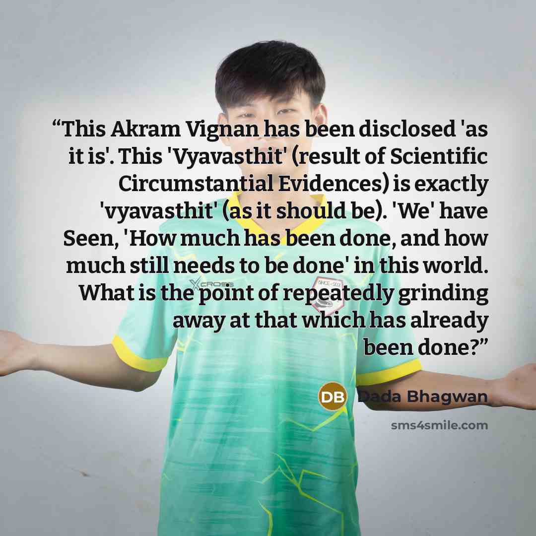 “This Akram Vignan has been disclosed 'as it is'. This 'Vyavasthit' (result of Scientific Circumstantial Evidences) is exactly 'vyavasthit' (as it should be). 'We' have Seen, 'How much has been done, and how much still needs to be done' in this world. What is the point of repeatedly grinding away…” quote by Dada Bhagwan