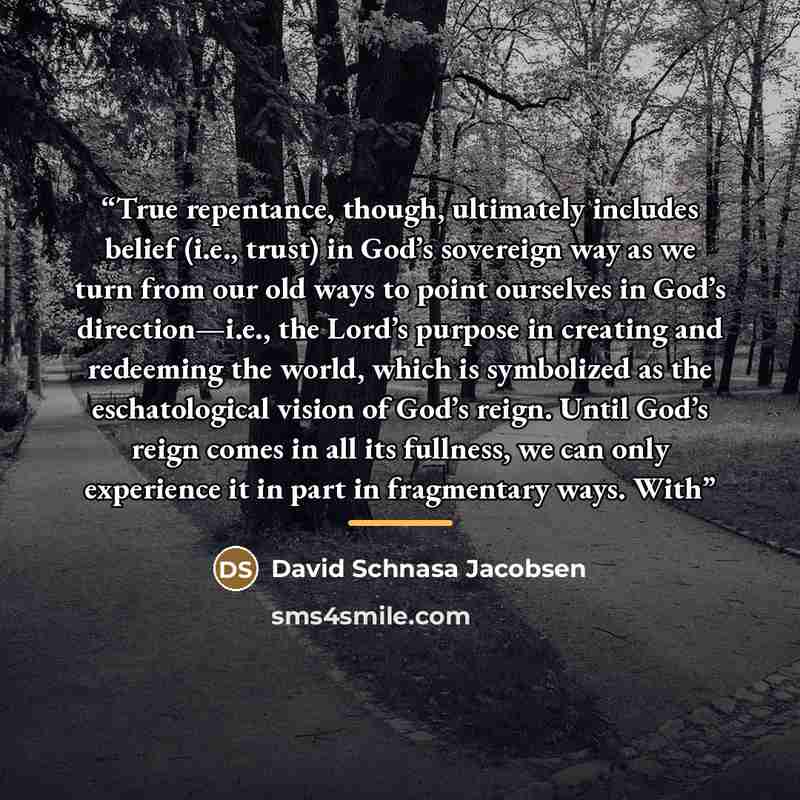 “True repentance, though, ultimately includes belief (i.e., trust) in God’s sovereign way as we turn from our old ways to point ourselves in God’s direction—i.e., the Lord’s purpose in creating and redeeming the world, which is symbolized as the eschatological vision of God’s reign. Until God’s…” quote by David Schnasa Jacobsen