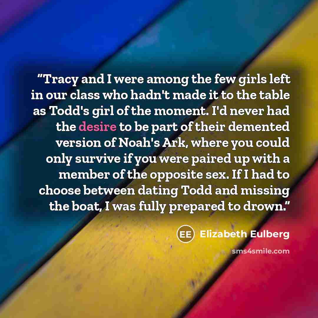 “Tracy and I were among the few girls left in our class who hadn't made it to the table as Todd's girl of the moment. I'd never had the desire to be part of their demented version of Noah's Ark, where you could only survive if you were paired up with a member of the opposite sex. If I had to choose…” quote by Elizabeth Eulberg