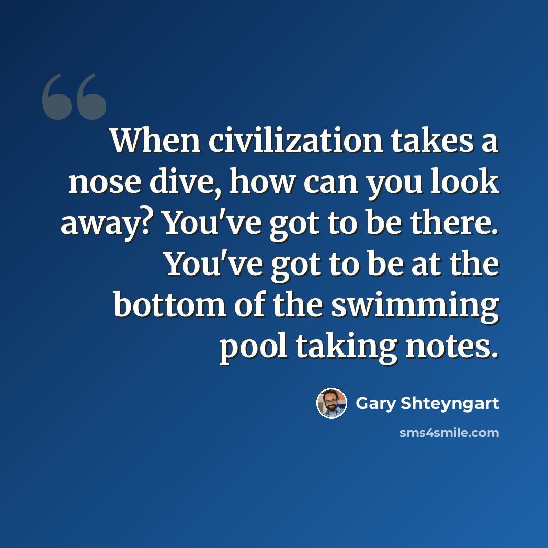 “When civilization takes a nose dive, how can you look away? You've got to be there. You've got to be at the bottom of the swimming pool taking notes.” quote by Gary Shteyngart