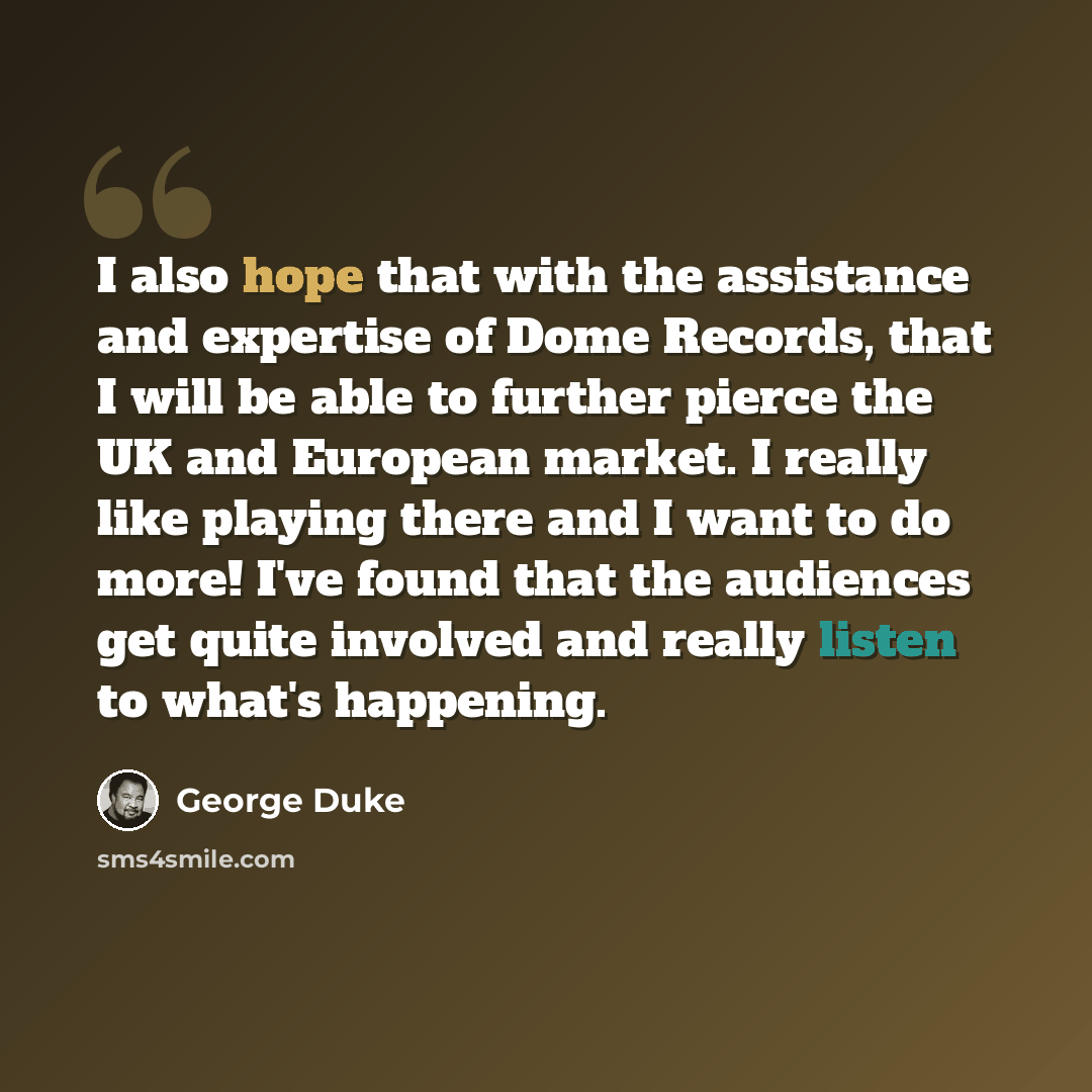 “I also hope that with the assistance and expertise of Dome Records, that I will be able to further pierce the UK and European market. I really like playing there and I want to do more! I've found that the audiences get quite involved and really listen to what's happening.” quote by George Duke