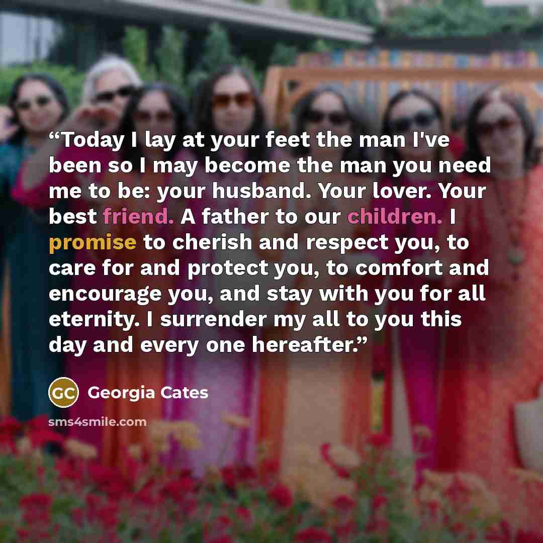 “Today I lay at your feet the man I've been so I may become the man you need me to be: your husband. Your lover. Your best friend. A father to our children. I promise to cherish and respect you, to care for and protect you, to comfort and encourage you, and stay with you for all eternity. I…” quote by Georgia Cates