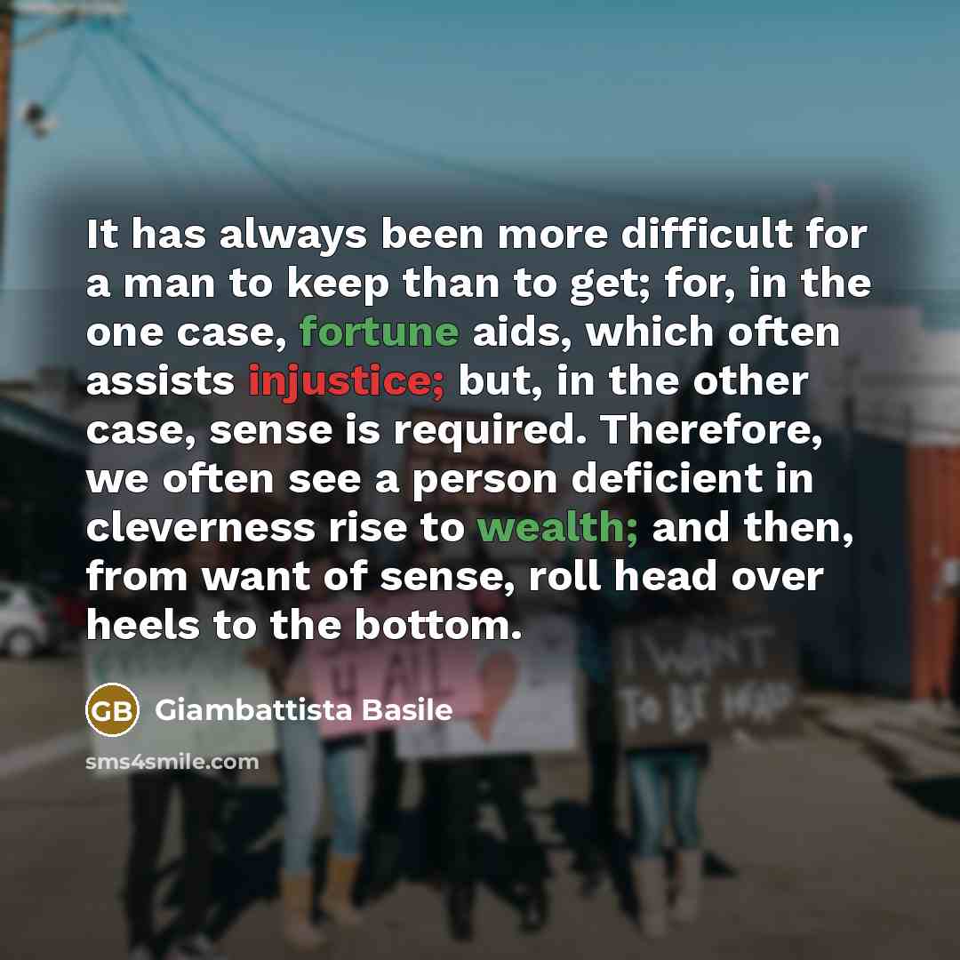 “It has always been more difficult for a man to keep than to get; for, in the one case, fortune aids, which often assists injustice; but, in the other case, sense is required. Therefore, we often see a person deficient in cleverness rise to wealth; and then, from want of sense, roll head over heels…” quote by Giambattista Basile
