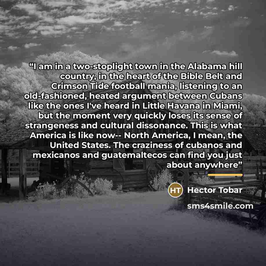 “I am in a two-stoplight town in the Alabama hill country, in the heart of the Bible Belt and Crimson Tide football mania, listening to an old-fashioned, heated argument between Cubans like the ones I've heard in Little Havana in Miami, but the moment very quickly loses its sense of strangeness and…” quote by Hector Tobar