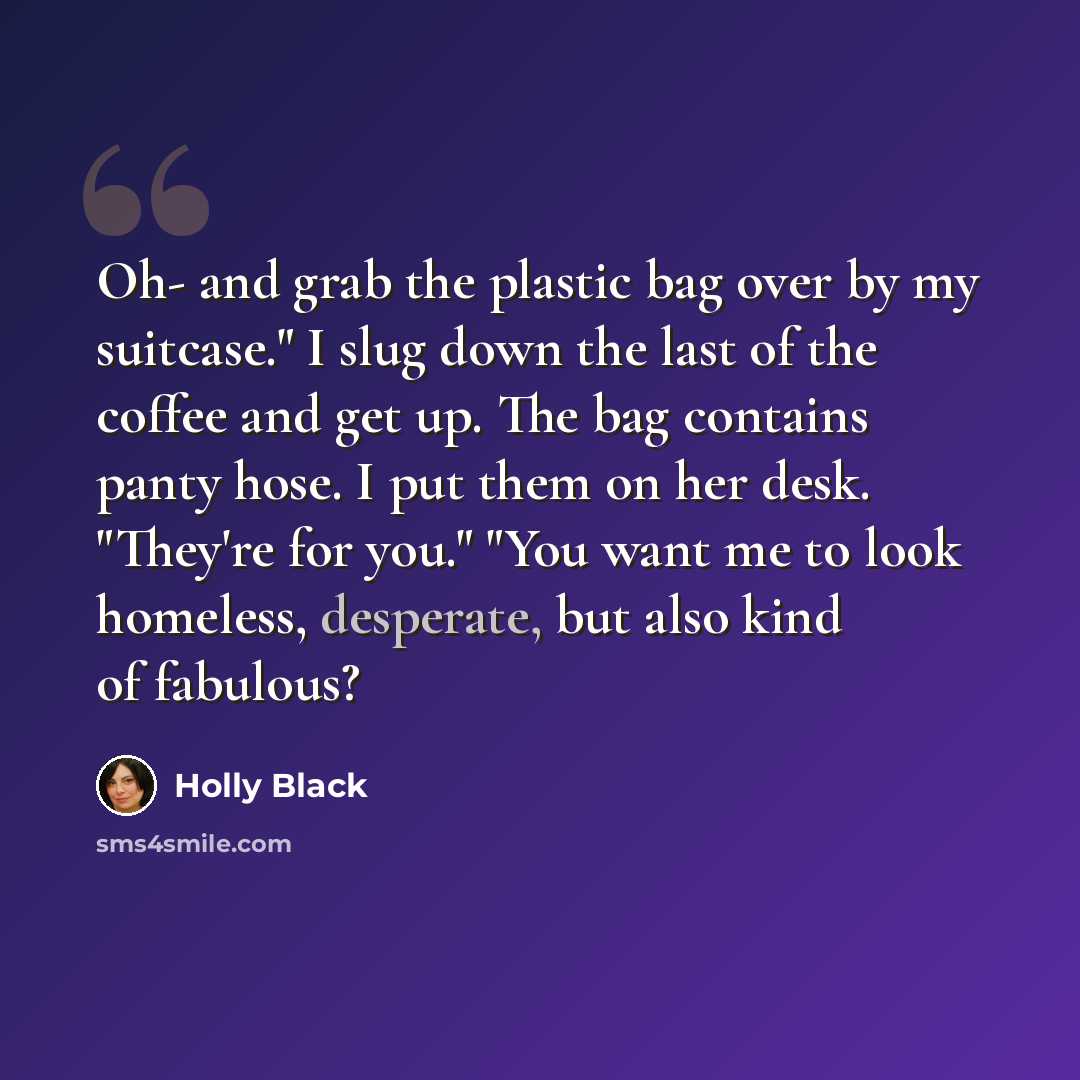 “Oh- and grab the plastic bag over by my suitcase." I slug down the last of the coffee and get up. The bag contains panty hose. I put them on her desk. "They're for you." "You want me to look homeless, desperate, but also kind of fabulous?” quote by Holly Black