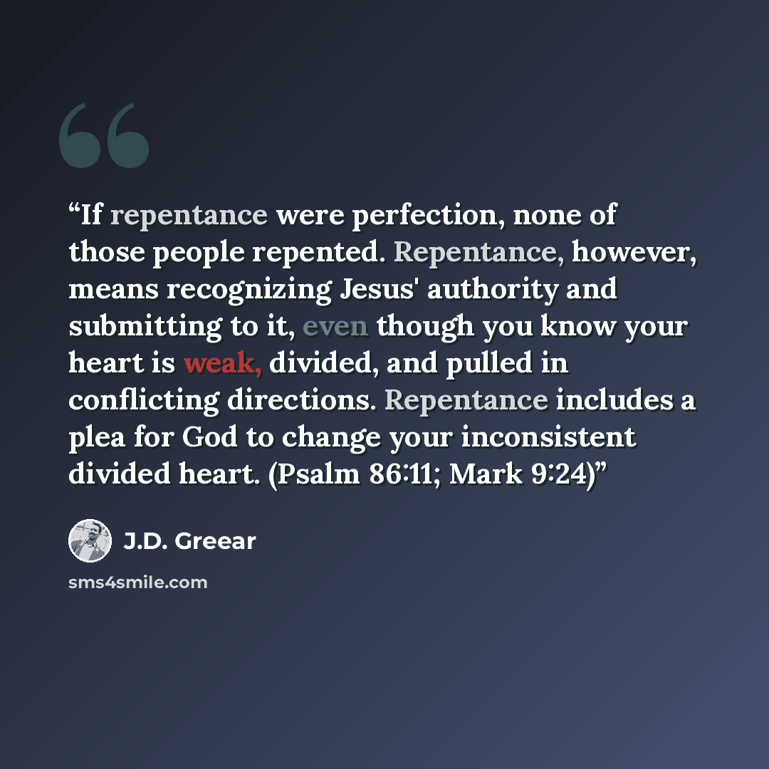 “If repentance were perfection, none of those people repented. Repentance, however, means recognizing Jesus' authority and submitting to it, even though you know your heart is weak, divided, and pulled in conflicting directions. Repentance includes a plea for God to change your inconsistent divided…” quote by J.D. Greear