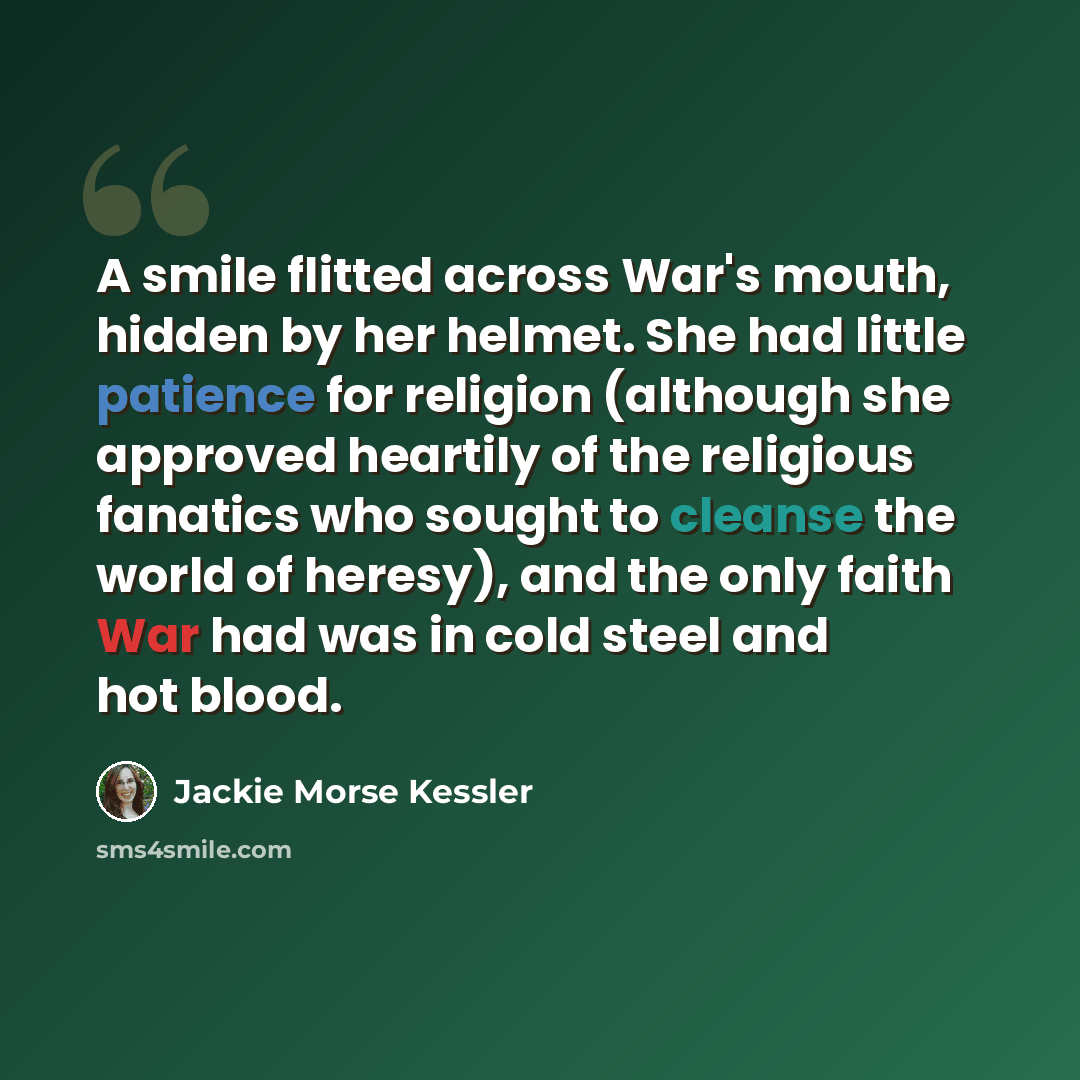 “A smile flitted across War's mouth, hidden by her helmet. She had little patience for religion (although she approved heartily of the religious fanatics who sought to cleanse the world of heresy), and the only faith War had was in cold steel and hot blood.” quote by Jackie Morse Kessler