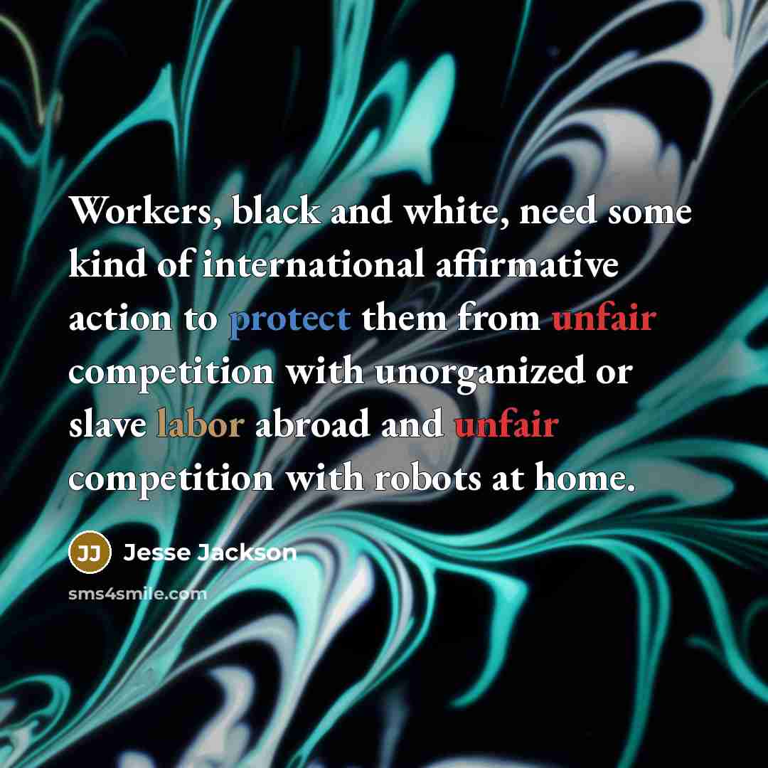 “Workers, black and white, need some kind of international affirmative action to protect them from unfair competition with unorganized or slave labor abroad and unfair competition with robots at home.” quote by Jesse Jackson