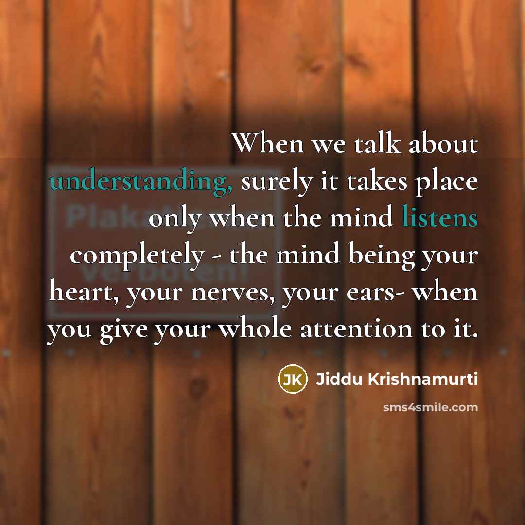 “When we talk about understanding, surely it takes place only when the mind listens completely - the mind being your heart, your nerves, your ears- when you give your whole attention to it.” quote by Jiddu Krishnamurti