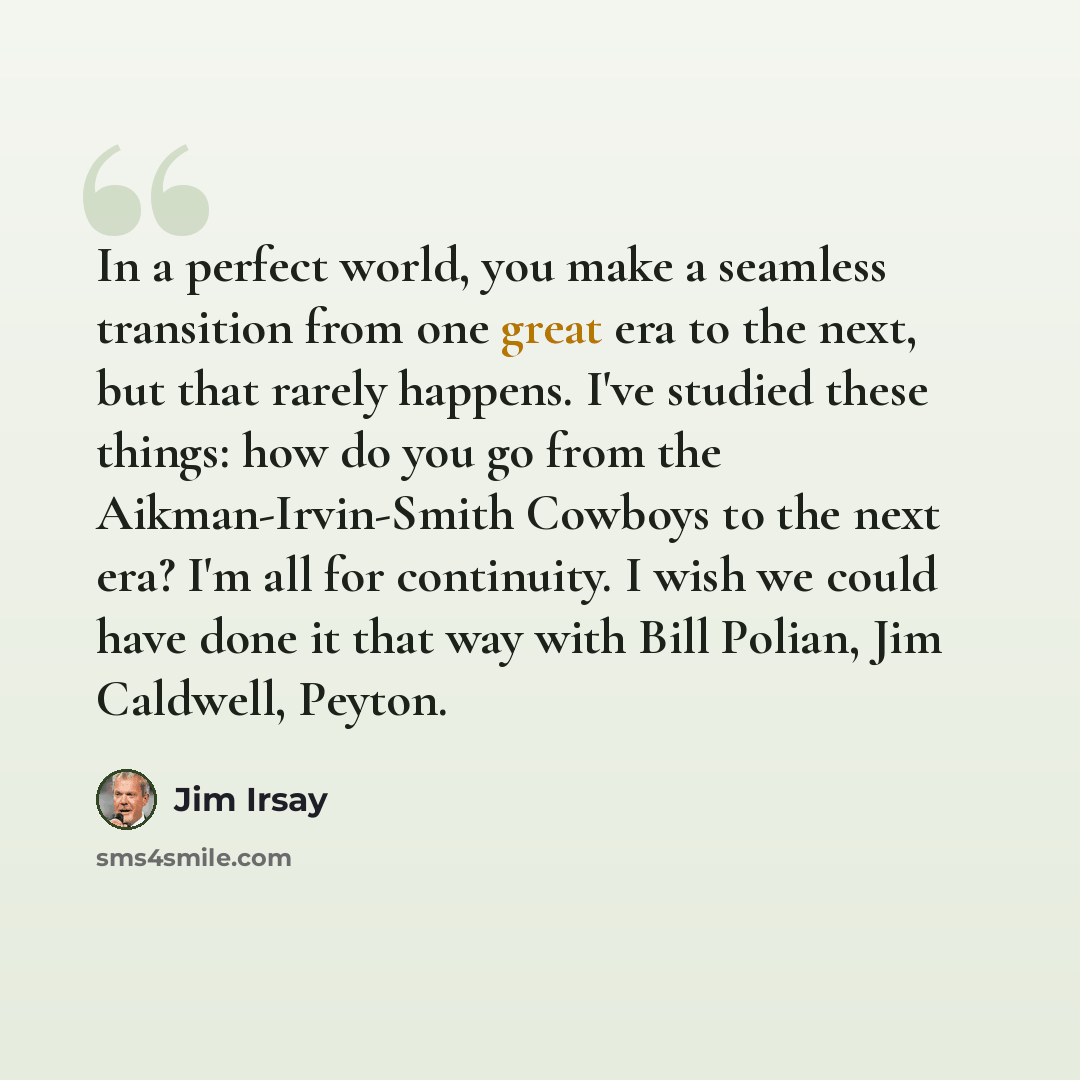 “In a perfect world, you make a seamless transition from one great era to the next, but that rarely happens. I've studied these things: how do you go from the Aikman-Irvin-Smith Cowboys to the next era? I'm all for continuity. I wish we could have done it that way with Bill Polian, Jim Caldwell…” quote by Jim Irsay