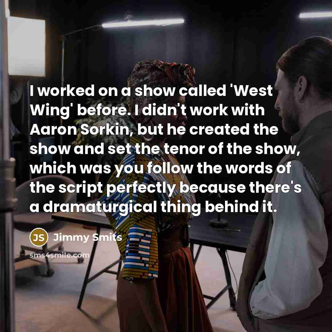 “I worked on a show called 'West Wing' before. I didn't work with Aaron Sorkin, but he created the show and set the tenor of the show, which was you follow the words of the script perfectly because there's a dramaturgical thing behind it.” quote by Jimmy Smits