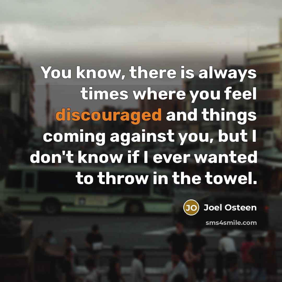 “You know, there is always times where you feel discouraged and things coming against you, but I don't know if I ever wanted to throw in the towel.” quote by Joel Osteen