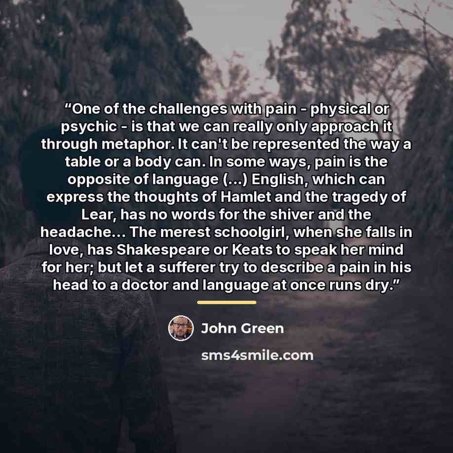 “One of the challenges with pain - physical or psychic - is that we can really only approach it through metaphor. It can't be represented the way a table or a body can. In some ways, pain is the opposite of language (...) English, which can express the thoughts of Hamlet and the tragedy of Lear…” quote by John Green