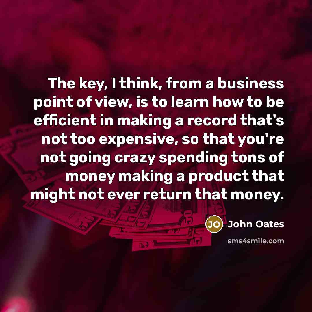 “The key, I think, from a business point of view, is to learn how to be efficient in making a record that's not too expensive, so that you're not going crazy spending tons of money making a product that might not ever return that money.” quote by John Oates