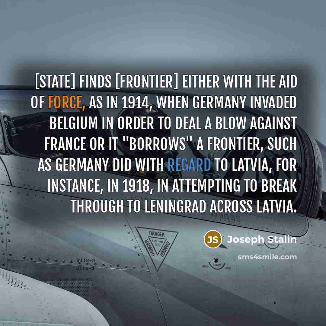 “[State] finds [frontier] either with the aid of force, as in 1914, when Germany invaded Belgium in order to deal a blow against France or it "borrows" a frontier, such as Germany did with regard to Latvia, for instance, in 1918, in attempting to break through to Leningrad across Latvia.” quote by Joseph Stalin