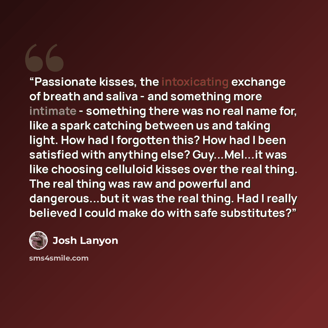 “Passionate kisses, the intoxicating exchange of breath and saliva - and something more intimate - something there was no real name for, like a spark catching between us and taking light. How had I forgotten this? How had I been satisfied with anything else? Guy...Mel...it was like choosing…” quote by Josh Lanyon