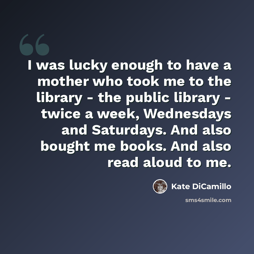 “I was lucky enough to have a mother who took me to the library - the public library - twice a week, Wednesdays and Saturdays. And also bought me books. And also read aloud to me.” quote by Kate DiCamillo