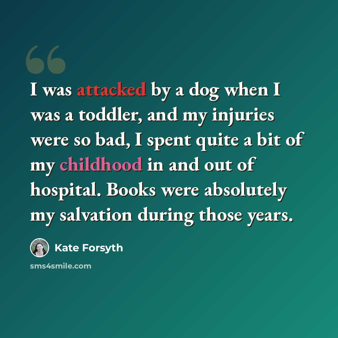 “I was attacked by a dog when I was a toddler, and my injuries were so bad, I spent quite a bit of my childhood in and out of hospital. Books were absolutely my salvation during those years.” quote by Kate Forsyth