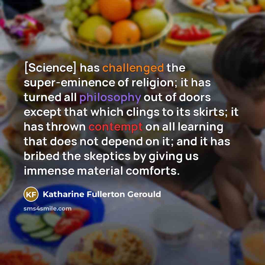 “[Science] has challenged the super-eminence of religion; it has turned all philosophy out of doors except that which clings to its skirts; it has thrown contempt on all learning that does not depend on it; and it has bribed the skeptics by giving us immense material comforts.” quote by Katharine Fullerton Gerould