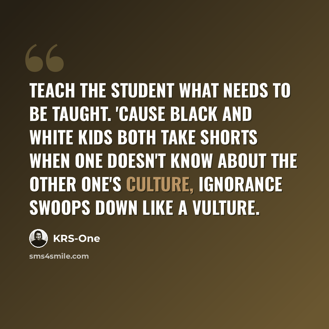 “Teach the student what needs to be taught. 'Cause black and white kids both take shorts When one doesn't know about the other one's culture, Ignorance swoops down like a vulture.” quote by KRS-One