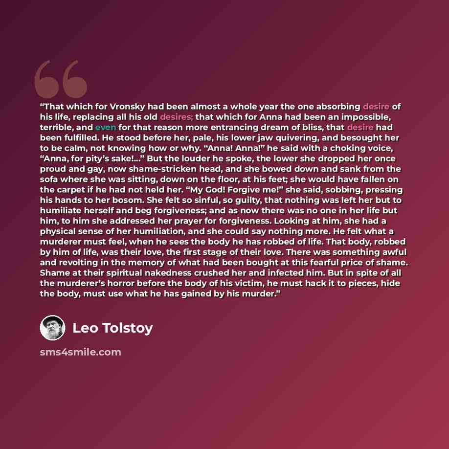 “That which for Vronsky had been almost a whole year the one absorbing desire of his life, replacing all his old desires; that which for Anna had been an impossible, terrible, and even for that reason more entrancing dream of bliss, that desire had been fulfilled. He stood before her, pale, his…” quote by Leo Tolstoy